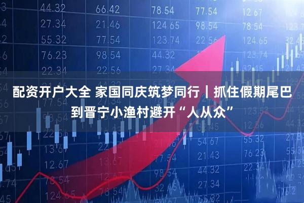 配资开户大全 家国同庆筑梦同行|抓住假期尾巴到晋宁小渔村避开“人从众”