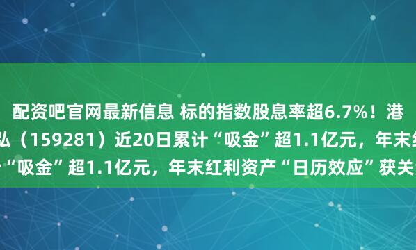配资吧官网最新信息 标的指数股息率超6.7%！港股通央企红利ETF天弘（159281）近20日累计“吸金”超1.1亿元，年末红利资产“日历效应”获关注