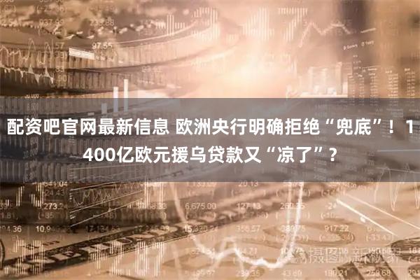 配资吧官网最新信息 欧洲央行明确拒绝“兜底”！1400亿欧元援乌贷款又“凉了”？
