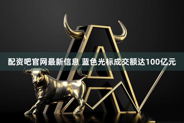配资吧官网最新信息 蓝色光标成交额达100亿元