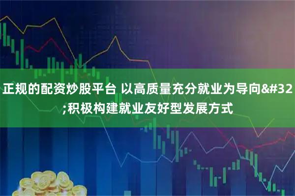 正规的配资炒股平台 以高质量充分就业为导向 积极构建就业友好型发展方式