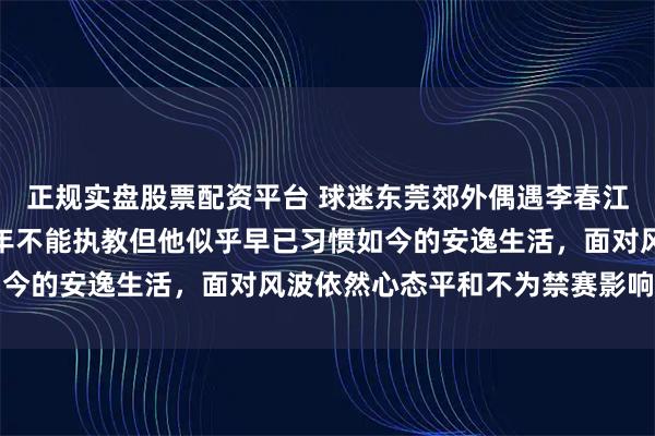 正规实盘股票配资平台 球迷东莞郊外偶遇李春江悠然钓鱼，虽被禁赛五年不能执教但他似乎早已习惯如今的安逸生活，面对风波依然心态平和不为禁赛影响所动