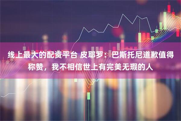 线上最大的配资平台 皮耶罗：巴斯托尼道歉值得称赞，我不相信世上有完美无瑕的人