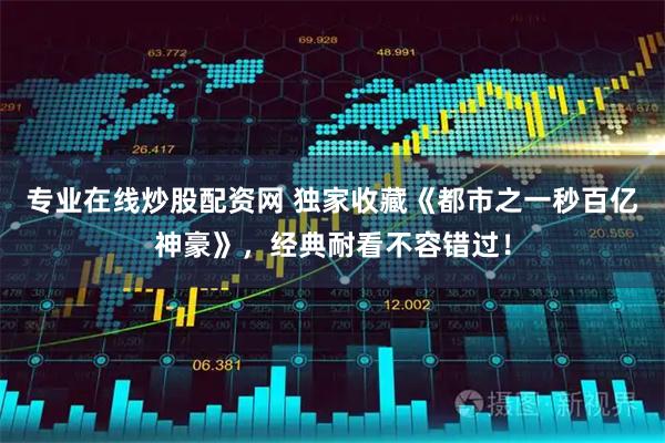 专业在线炒股配资网 独家收藏《都市之一秒百亿神豪》，经典耐看不容错过！