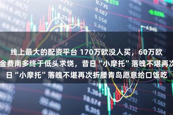 线上最大的配资平台 170万欧没人买，60万欧无人理睬，如今25万美金费南多终于低头求饶，昔日“小摩托”落魄不堪再次折腰青岛愿意给口饭吃