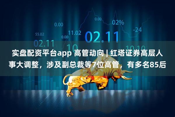 实盘配资平台app 高管动向 | 红塔证券高层人事大调整，涉及副总裁等7位高管，有多名85后