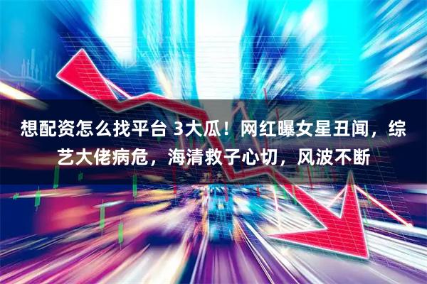 想配资怎么找平台 3大瓜！网红曝女星丑闻，综艺大佬病危，海清救子心切，风波不断