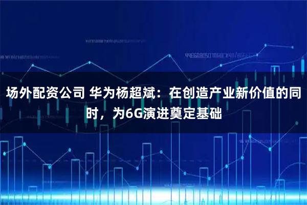 场外配资公司 华为杨超斌:在创造产业新价值的同时,为6G演进奠定基础