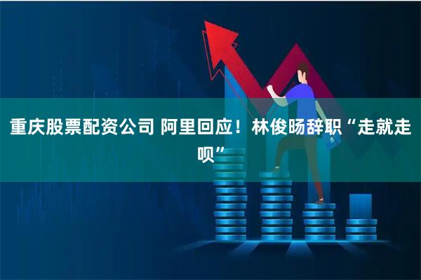 重庆股票配资公司 阿里回应！林俊旸辞职“走就走呗”