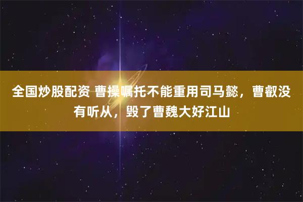 全国炒股配资 曹操嘱托不能重用司马懿,曹叡没有听从,毁了曹魏大好江山