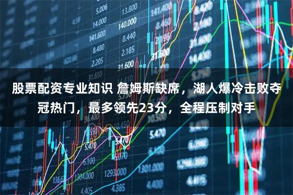 股票配资专业知识 詹姆斯缺席，湖人爆冷击败夺冠热门，最多领先23分，全程压制对手