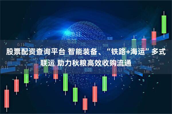 股票配资查询平台 智能装备、“铁路+海运”多式联运 助力秋粮高效收购流通