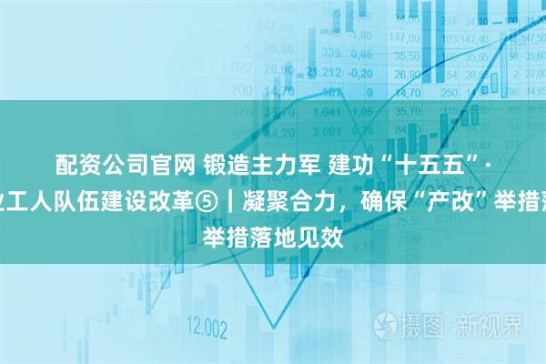 配资公司官网 锻造主力军 建功“十五五”·深化产业工人队伍建设改革⑤|凝聚合力,确保“产改”举措落地见效