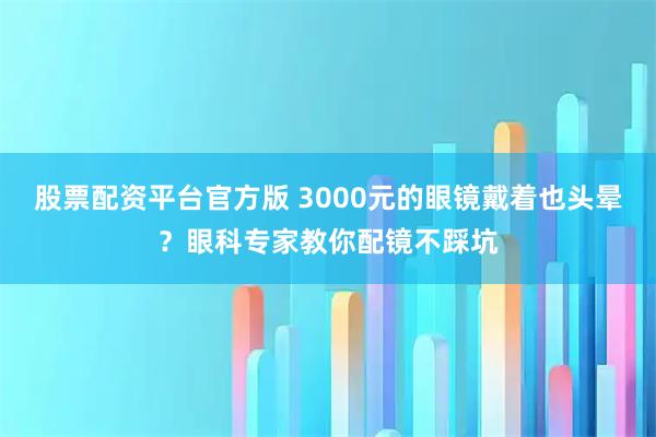 股票配资平台官方版 3000元的眼镜戴着也头晕？眼科专家教你配镜不踩坑