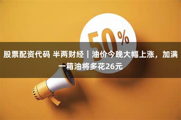 股票配资代码 半两财经|油价今晚大幅上涨,加满一箱油将多花26元