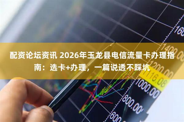 配资论坛资讯 2026年玉龙县电信流量卡办理指南：选卡+办理，一篇说透不踩坑