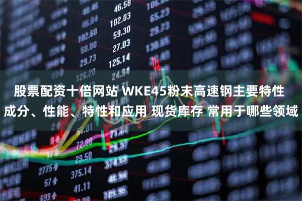 股票配资十倍网站 WKE45粉末高速钢主要特性 成分、性能、特性和应用 现货库存 常用于哪些领域