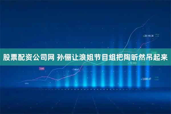 股票配资公司网 孙俪让浪姐节目组把陶昕然吊起来