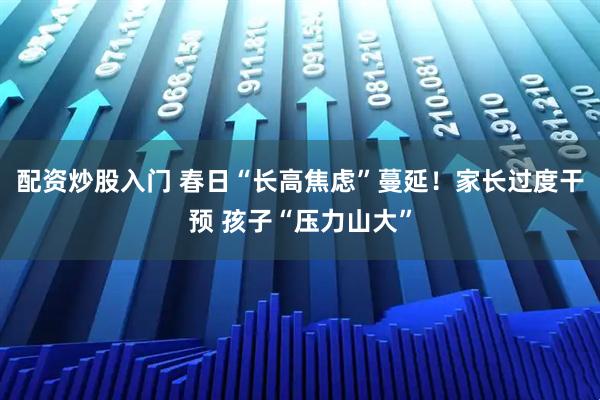 配资炒股入门 春日“长高焦虑”蔓延！家长过度干预 孩子“压力山大”