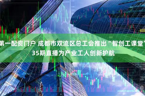 第一配资门户 成都市双流区总工会推出“智创工课堂” 35期直播为产业工人创新护航