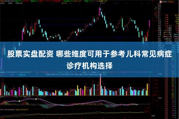股票实盘配资 哪些维度可用于参考儿科常见病症诊疗机构选择