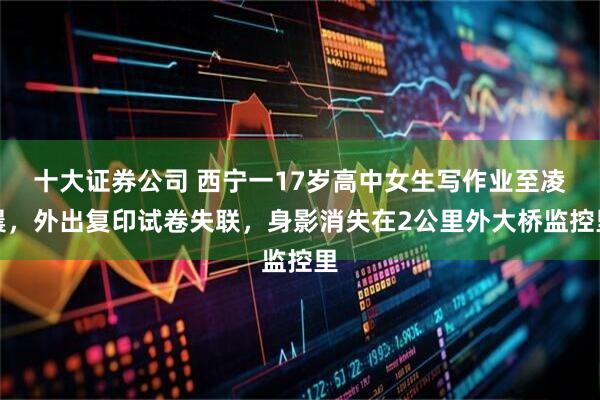 十大证券公司 西宁一17岁高中女生写作业至凌晨，外出复印试卷失联，身影消失在2公里外大桥监控里