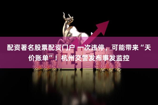配资著名股票配资门户 一次违停，可能带来“天价账单”！杭州交警发布事发监控