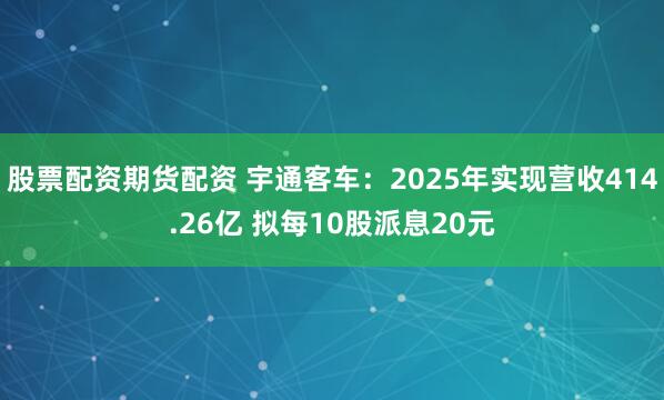 股票配资期货配资 宇通客车：2025年实现营收414.26亿 拟每10股派息20元