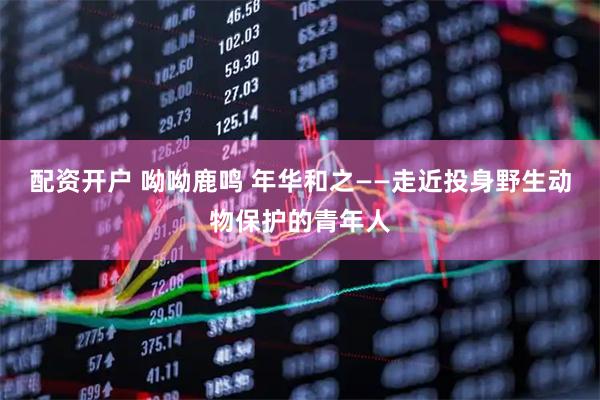 配资开户 呦呦鹿鸣 年华和之——走近投身野生动物保护的青年人